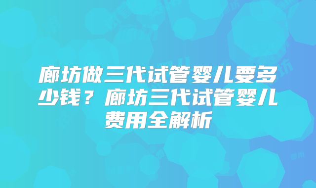 廊坊做三代试管婴儿要多少钱？廊坊三代试管婴儿费用全解析