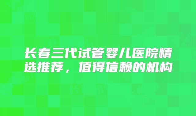 长春三代试管婴儿医院精选推荐,值得信赖的机构