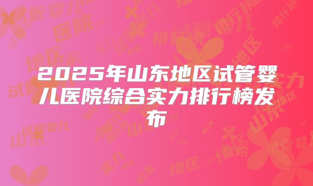 2025年山东地区试管婴儿医院综合实力排行榜发布