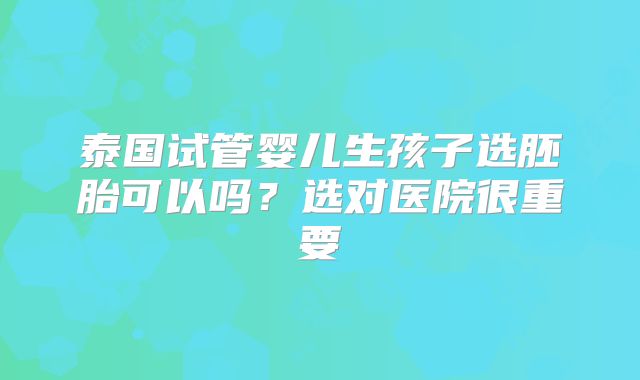 泰国试管婴儿生孩子选胚胎可以吗？选对医院很重要