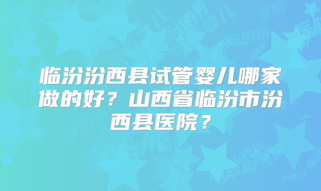临汾汾西县试管婴儿哪家做的好？山西省临汾市汾西县医院？
