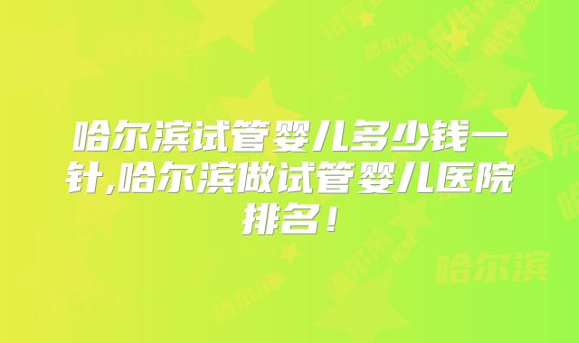 哈尔滨试管婴儿多少钱一针,哈尔滨做试管婴儿医院排名！