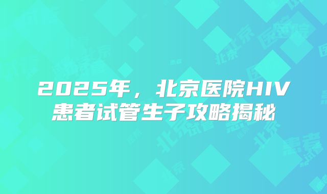 2025年，北京医院HIV患者试管生子攻略揭秘