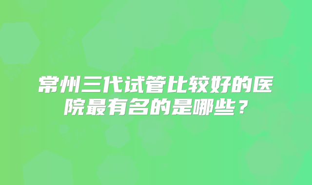 常州三代试管比较好的医院最有名的是哪些？