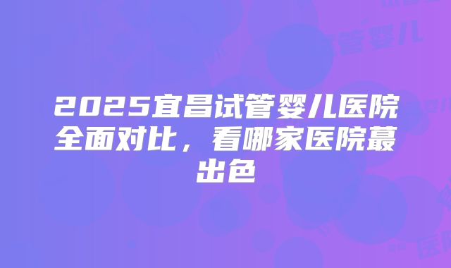 2025宜昌试管婴儿医院全面对比，看哪家医院蕞出色