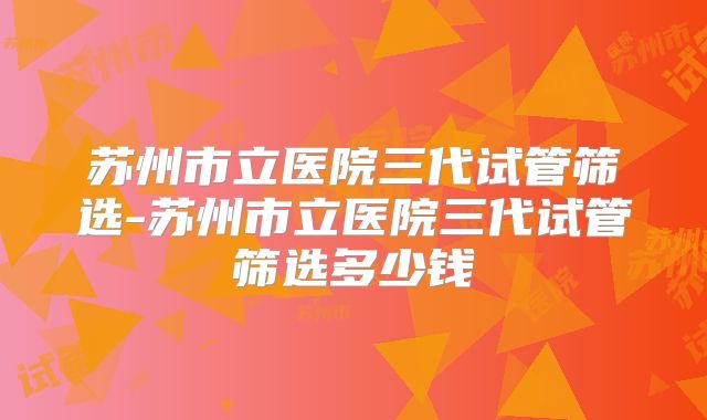苏州市立医院三代试管筛选-苏州市立医院三代试管筛选多少钱