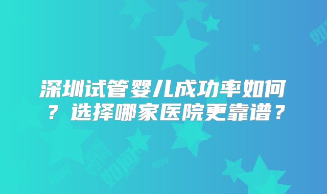 深圳试管婴儿成功率如何？选择哪家医院更靠谱？