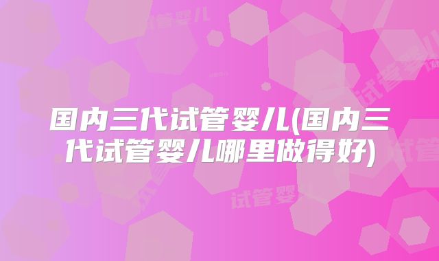 国内三代试管婴儿(国内三代试管婴儿哪里做得好)