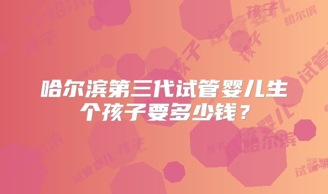 哈尔滨第三代试管婴儿生个孩子要多少钱？