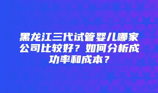 黑龙江三代试管婴儿哪家公司比较好？如何分析成功率和成本？