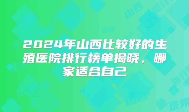 2024年山西比较好的生殖医院排行榜单揭晓，哪家适合自己