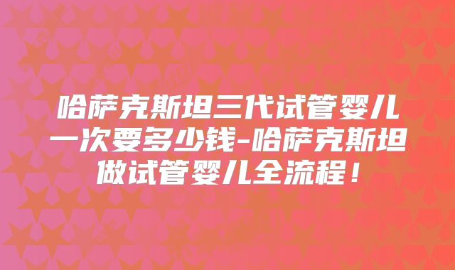 哈萨克斯坦三代试管婴儿一次要多少钱-哈萨克斯坦做试管婴儿全流程！
