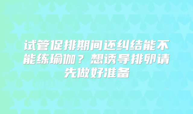 试管促排期间还纠结能不能练瑜伽？想诱导排卵请先做好准备
