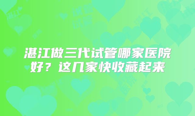 湛江做三代试管哪家医院好？这几家快收藏起来