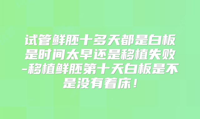 试管鲜胚十多天都是白板是时间太早还是移植失败-移植鲜胚第十天白板是不是没有着床！