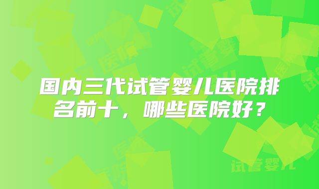 国内三代试管婴儿医院排名前十，哪些医院好？