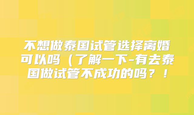 不想做泰国试管选择离婚可以吗(了解一下-有去泰国做试管不成功的吗?!