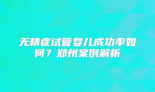 无精症试管婴儿成功率如何？郑州案例解析