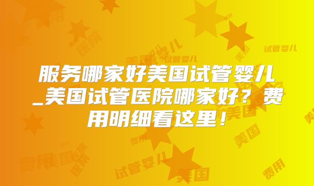 服务哪家好美国试管婴儿_美国试管医院哪家好？费用明细看这里！