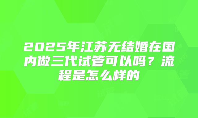 2025年江苏无结婚在国内做三代试管可以吗？流程是怎么样的