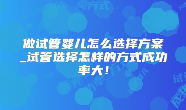 做试管婴儿怎么选择方案_试管选择怎样的方式成功率大!