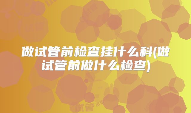 做试管前检查挂什么科(做试管前做什么检查)