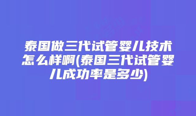 泰国做三代试管婴儿技术怎么样啊(泰国三代试管婴儿成功率是多少)