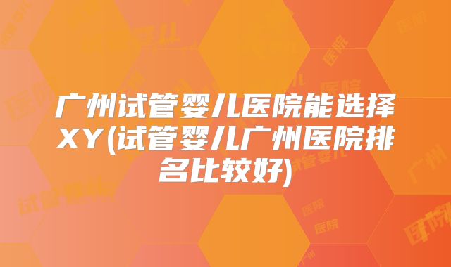 广州试管婴儿医院能选择XY(试管婴儿广州医院排名比较好)