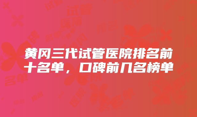 黄冈三代试管医院排名前十名单，口碑前几名榜单