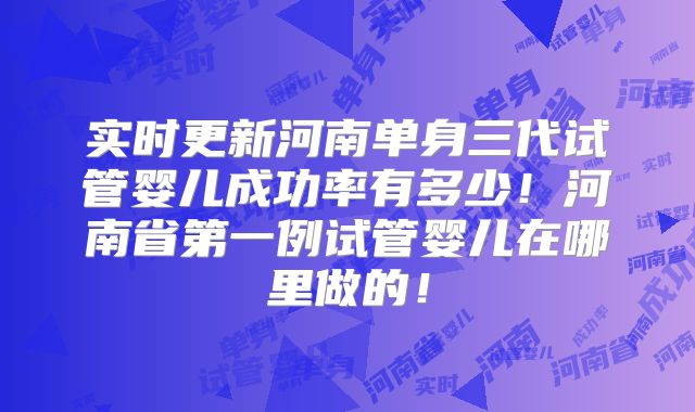 实时更新河南单身三代试管婴儿成功率有多少!河南省第一例试管婴儿在哪里做的!