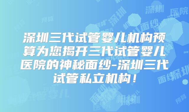 深圳三代试管婴儿机构预算为您揭开三代试管婴儿医院的神秘面纱-深圳三代试管私立机构！