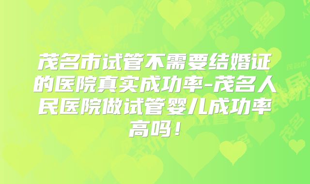 茂名市试管不需要结婚证的医院真实成功率-茂名人民医院做试管婴儿成功率高吗！