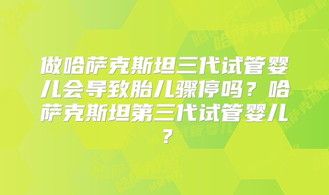 做哈萨克斯坦三代试管婴儿会导致胎儿骤停吗？哈萨克斯坦第三代试管婴儿？