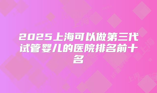 2025上海可以做第三代试管婴儿的医院排名前十名