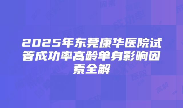 2025年东莞康华医院试管成功率高龄单身影响因素全解