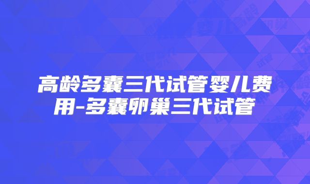 高龄多囊三代试管婴儿费用-多囊卵巢三代试管