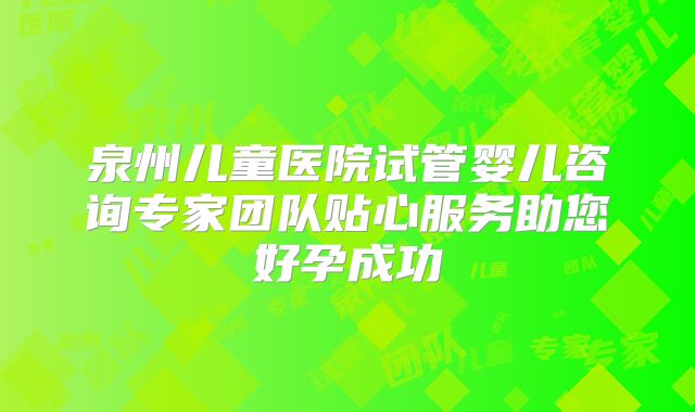 泉州儿童医院试管婴儿咨询专家团队贴心服务助您好孕成功