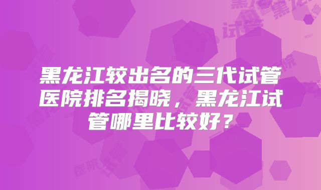 黑龙江较出名的三代试管医院排名揭晓,黑龙江试管哪里比较好?