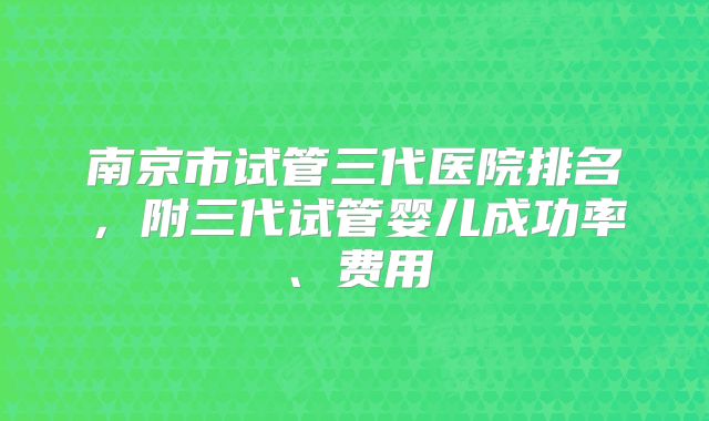 南京市试管三代医院排名，附三代试管婴儿成功率、费用