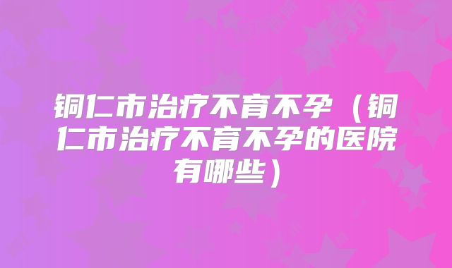 铜仁市治疗不育不孕(铜仁市治疗不育不孕的医院有哪些)