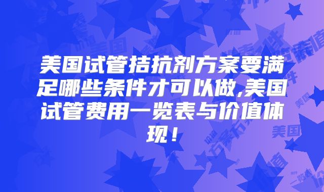 美国试管拮抗剂方案要满足哪些条件才可以做,美国试管费用一览表与价值体现！