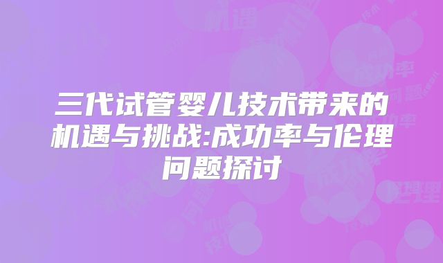 三代试管婴儿技术带来的机遇与挑战:成功率与伦理问题探讨