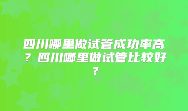 四川哪里做试管成功率高？四川哪里做试管比较好？