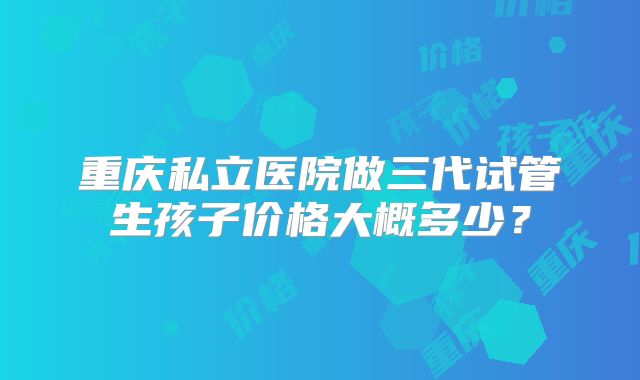 重庆私立医院做三代试管生孩子价格大概多少?