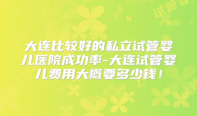 大连比较好的私立试管婴儿医院成功率-大连试管婴儿费用大概要多少钱！