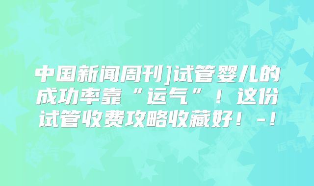 中国新闻周刊]试管婴儿的成功率靠“运气”！这份试管收费攻略收藏好！-！