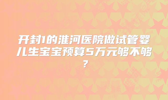 开封1的淮河医院做试管婴儿生宝宝预算5万元够不够？