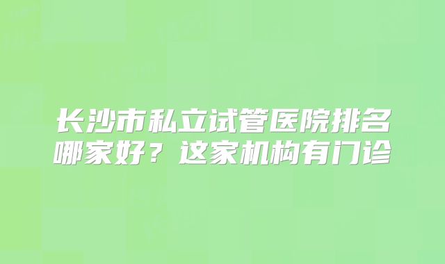长沙市私立试管医院排名哪家好?这家机构有门诊