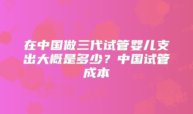 在中国做三代试管婴儿支出大概是多少？中国试管成本
