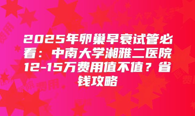 2025年卵巢早衰试管必看：中南大学湘雅二医院12-15万费用值不值？省钱攻略
